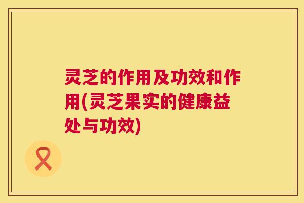 灵芝的作用及功效和作用(灵芝果实的健康益处与功效) 第1张 灵芝的作用及功效和作用(灵芝果实的健康益处与功效) 第1张