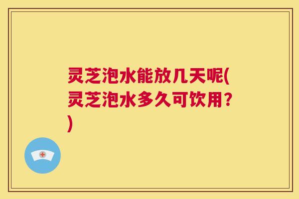 灵芝泡水能放几天呢(灵芝泡水多久可饮用？)  第1张