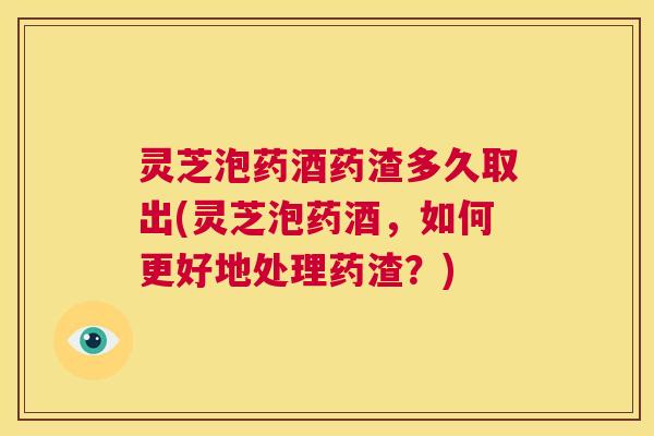 灵芝泡药酒药渣多久取出(灵芝泡药酒，如何更好地处理药渣？)  第1张