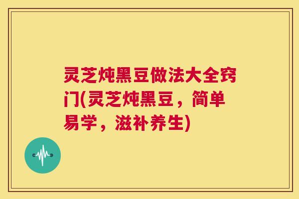 灵芝炖黑豆做法大全窍门(灵芝炖黑豆,简单易学,滋补养生) 第1张 灵芝炖黑豆做法大全窍门(灵芝炖黑豆,简单易学,滋补养生) 第1张