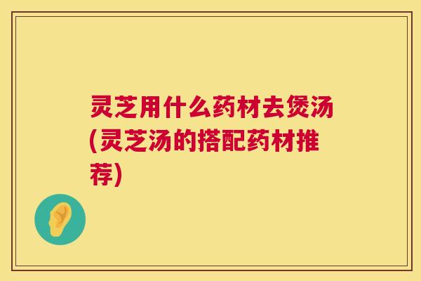 灵芝用什么药材去煲汤(灵芝汤的搭配药材推荐) 第1张 灵芝用什么药材去煲汤(灵芝汤的搭配药材推荐) 第1张