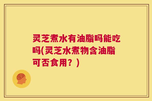 灵芝煮水有油脂吗能吃吗(灵芝水煮物含油脂可否食用?) 第1张 灵芝煮水有油脂吗能吃吗(灵芝水煮物含油脂可否食用?) 第1张