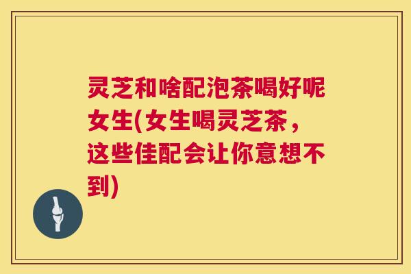 灵芝和啥配泡茶喝好呢女生(女生喝灵芝茶,这些佳配会让你意想不到) 第1张 灵芝和啥配泡茶喝好呢女生(女生喝灵芝茶,这些佳配会让你意想不到) 第1张