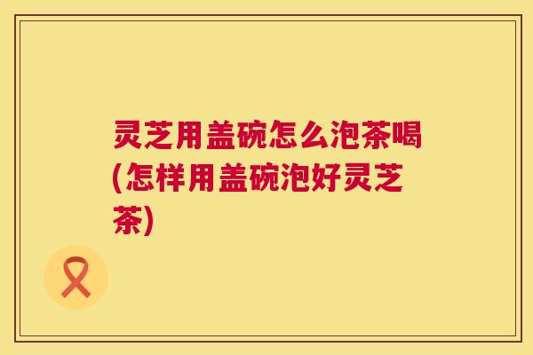 灵芝用盖碗怎么泡茶喝(怎样用盖碗泡好灵芝茶) 第1张 灵芝用盖碗怎么泡茶喝(怎样用盖碗泡好灵芝茶) 第1张