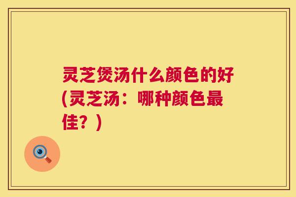 灵芝煲汤什么颜色的好(灵芝汤:哪种颜色最佳?) 第1张 灵芝煲汤什么颜色的好(灵芝汤:哪种颜色最佳?) 第1张
