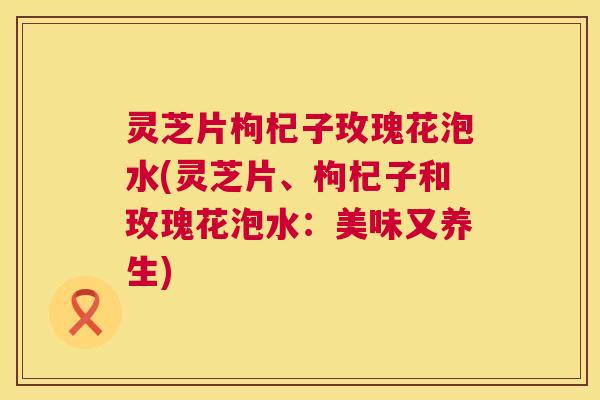 灵芝片枸杞子玫瑰花泡水(灵芝片、枸杞子和玫瑰花泡水:美味又养生) 第1张 灵芝片枸杞子玫瑰花泡水(灵芝片、枸杞子和玫瑰花泡水:美味又养生) 第1张