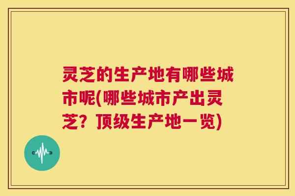 灵芝的生产地有哪些城市呢(哪些城市产出灵芝?顶级生产地一览) 第1张 灵芝的生产地有哪些城市呢(哪些城市产出灵芝?顶级生产地一览) 第1张