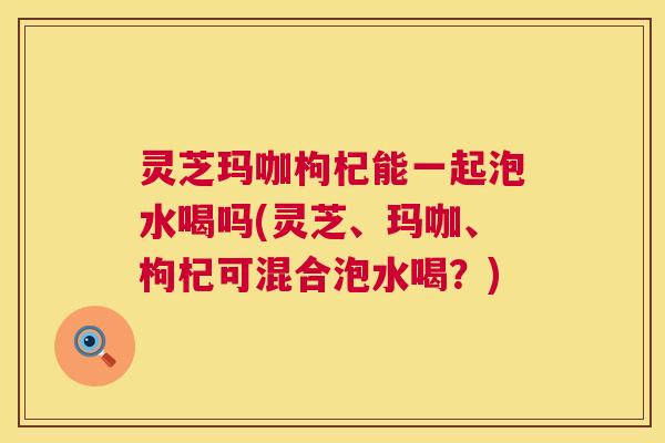灵芝玛咖枸杞能一起泡水喝吗(灵芝、玛咖、枸杞可混合泡水喝?) 第1张 灵芝玛咖枸杞能一起泡水喝吗(灵芝、玛咖、枸杞可混合泡水喝?) 第1张