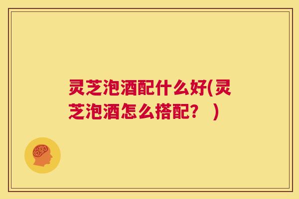 灵芝泡酒配什么好(灵芝泡酒怎么搭配? ) 第1张 灵芝泡酒配什么好(灵芝泡酒怎么搭配? ) 第1张