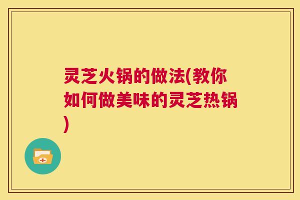灵芝火锅的做法(教你如何做美味的灵芝热锅) 第1张 灵芝火锅的做法(教你如何做美味的灵芝热锅) 第1张