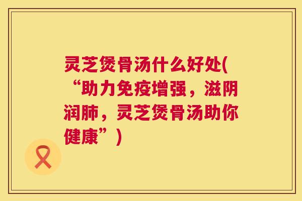 灵芝煲骨汤什么好处(“助力免疫增强,滋阴润肺,灵芝煲骨汤助你健康”) 第1张 灵芝煲骨汤什么好处(“助力免疫增强,滋阴润肺,灵芝煲骨汤助你健康”) 第1张
