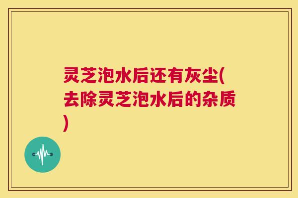 灵芝泡水后还有灰尘(去除灵芝泡水后的杂质) 第1张 灵芝泡水后还有灰尘(去除灵芝泡水后的杂质) 第1张