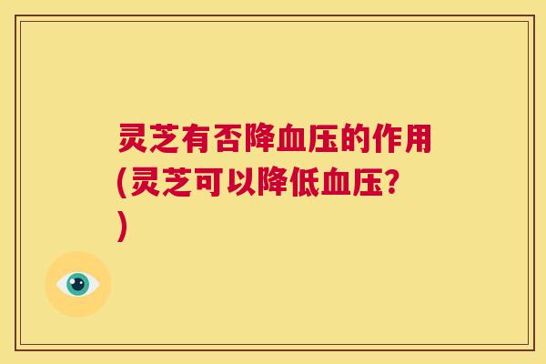 灵芝有否降血压的作用(灵芝可以降低血压?) 第1张 灵芝有否降血压的作用(灵芝可以降低血压?) 第1张