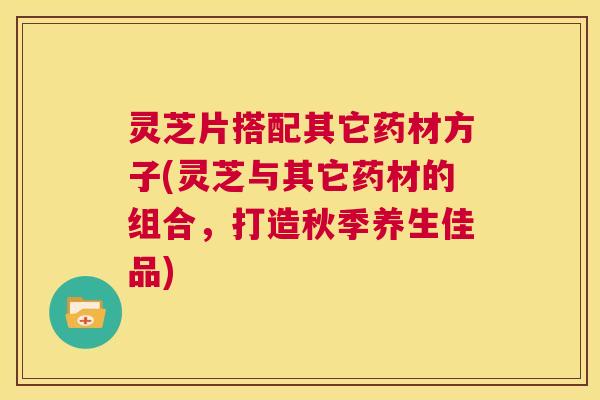灵芝片搭配其它药材方子(灵芝与其它药材的组合,打造秋季养生佳品) 第1张 灵芝片搭配其它药材方子(灵芝与其它药材的组合,打造秋季养生佳品) 第1张