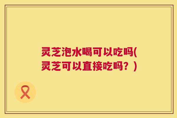 灵芝泡水喝可以吃吗(灵芝可以直接吃吗?) 第1张 灵芝泡水喝可以吃吗(灵芝可以直接吃吗?) 第1张