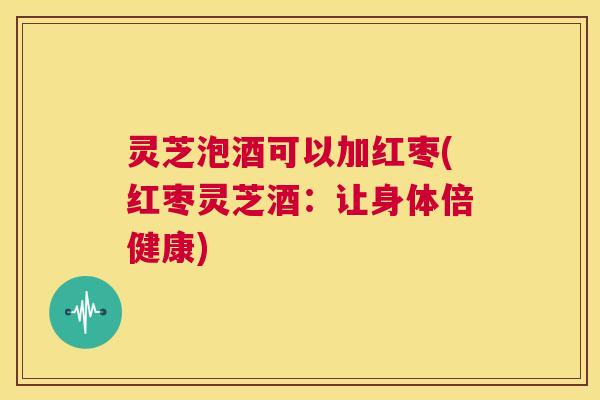 灵芝泡酒可以加红枣(红枣灵芝酒：让身体倍健康)  第1张