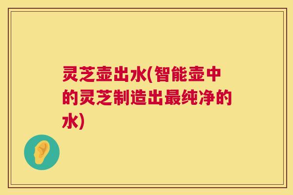 灵芝壶出水(智能壶中的灵芝制造出最纯净的水) 第1张 灵芝壶出水(智能壶中的灵芝制造出最纯净的水) 第1张