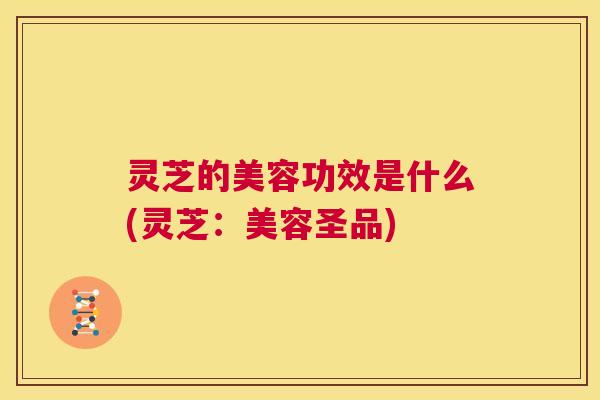 灵芝的美容功效是什么(灵芝:美容圣品) 第1张 灵芝的美容功效是什么(灵芝:美容圣品) 第1张