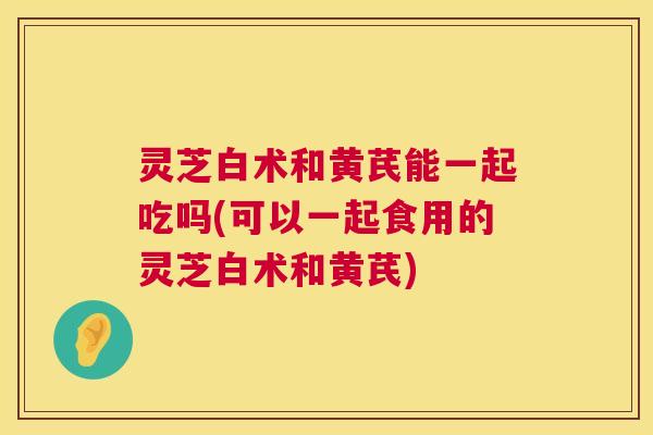 灵芝白术和黄芪能一起吃吗(可以一起食用的灵芝白术和黄芪) 第1张 灵芝白术和黄芪能一起吃吗(可以一起食用的灵芝白术和黄芪) 第1张