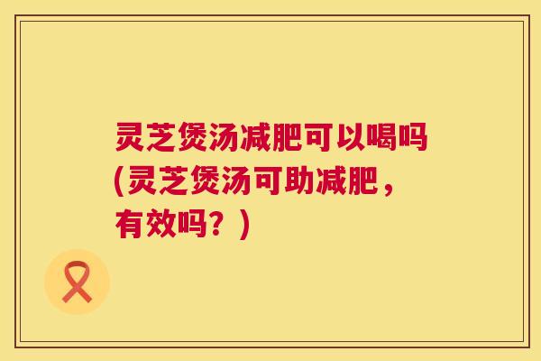 灵芝煲汤减肥可以喝吗(灵芝煲汤可助减肥,有效吗?) 第1张 灵芝煲汤减肥可以喝吗(灵芝煲汤可助减肥,有效吗?) 第1张