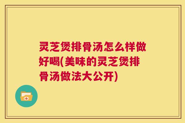 灵芝煲排骨汤怎么样做好喝(美味的灵芝煲排骨汤做法大公开) 第1张 灵芝煲排骨汤怎么样做好喝(美味的灵芝煲排骨汤做法大公开) 第1张