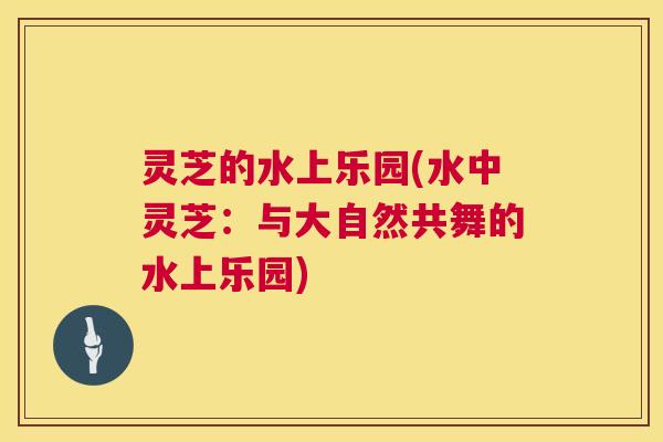 灵芝的水上乐园(水中灵芝:与大自然共舞的水上乐园) 第1张 灵芝的水上乐园(水中灵芝:与大自然共舞的水上乐园) 第1张
