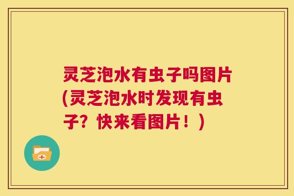 灵芝泡水有虫子吗图片(灵芝泡水时发现有虫子?快来看图片!) 第1张 灵芝泡水有虫子吗图片(灵芝泡水时发现有虫子?快来看图片!) 第1张