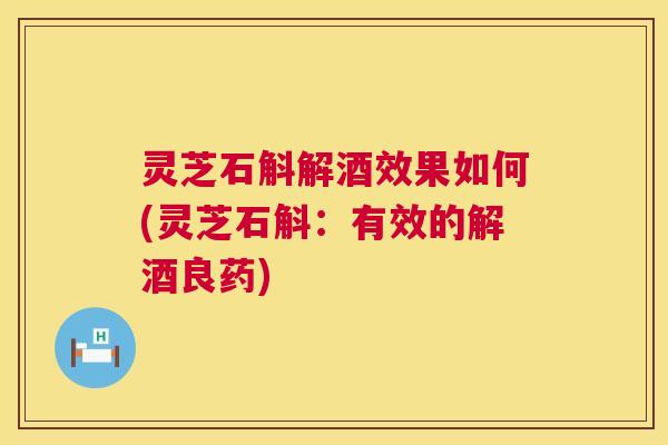 灵芝石斛解酒效果如何(灵芝石斛：有效的解酒良药)  第1张