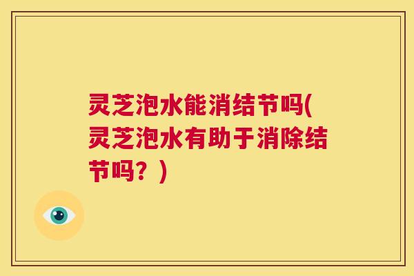 灵芝泡水能消结节吗(灵芝泡水有助于消除结节吗?) 第1张 灵芝泡水能消结节吗(灵芝泡水有助于消除结节吗?) 第1张