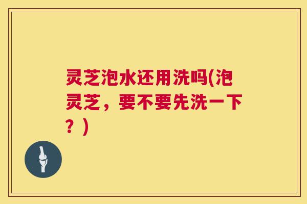 灵芝泡水还用洗吗(泡灵芝,要不要先洗一下?) 第1张 灵芝泡水还用洗吗(泡灵芝,要不要先洗一下?) 第1张