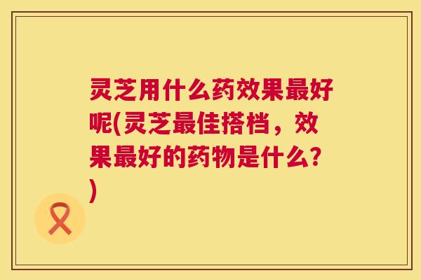 灵芝用什么药效果最好呢(灵芝最佳搭档，效果最好的药物是什么？)  第1张