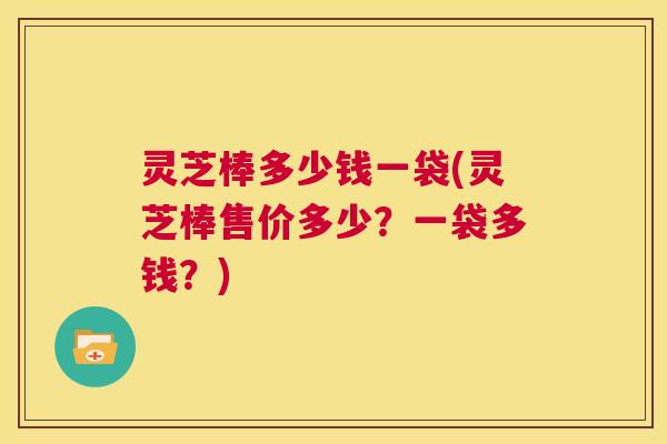 灵芝棒多少钱一袋(灵芝棒售价多少?一袋多钱?) 第1张 灵芝棒多少钱一袋(灵芝棒售价多少?一袋多钱?) 第1张