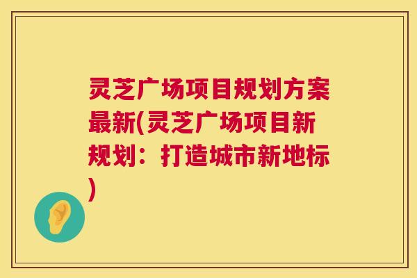 灵芝广场项目规划方案最新(灵芝广场项目新规划:打造城市新地标) 第1张 灵芝广场项目规划方案最新(灵芝广场项目新规划:打造城市新地标) 第1张