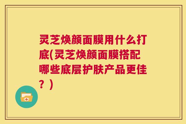 灵芝焕颜面膜用什么打底(灵芝焕颜面膜搭配哪些底层护肤产品更佳?) 第1张 灵芝焕颜面膜用什么打底(灵芝焕颜面膜搭配哪些底层护肤产品更佳?) 第1张