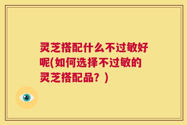 灵芝搭配什么不过敏好呢(如何选择不过敏的灵芝搭配品？)  第1张