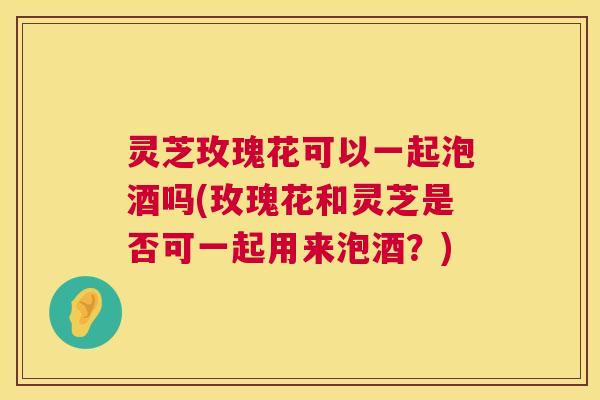 灵芝玫瑰花可以一起泡酒吗(玫瑰花和灵芝是否可一起用来泡酒？)  第1张