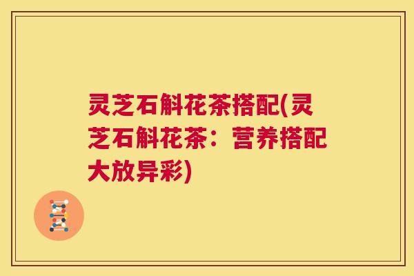 灵芝石斛花茶搭配(灵芝石斛花茶:营养搭配大放异彩) 第1张 灵芝石斛花茶搭配(灵芝石斛花茶:营养搭配大放异彩) 第1张