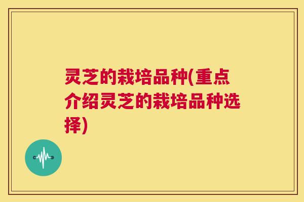灵芝的栽培品种(重点介绍灵芝的栽培品种选择) 第1张 灵芝的栽培品种(重点介绍灵芝的栽培品种选择) 第1张