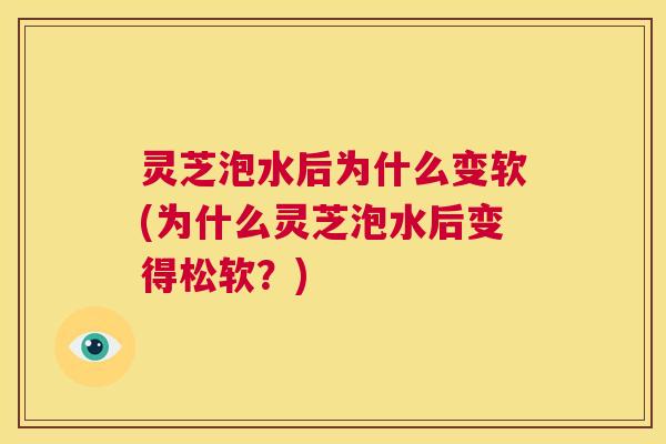 灵芝泡水后为什么变软(为什么灵芝泡水后变得松软?) 第1张 灵芝泡水后为什么变软(为什么灵芝泡水后变得松软?) 第1张