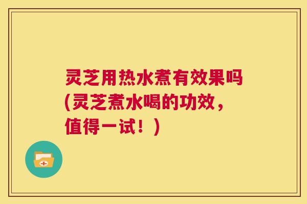 灵芝用热水煮有效果吗(灵芝煮水喝的功效,值得一试!) 第1张 灵芝用热水煮有效果吗(灵芝煮水喝的功效,值得一试!) 第1张