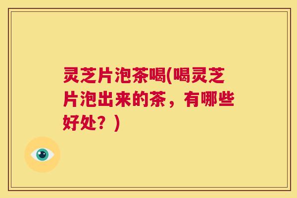 灵芝片泡茶喝(喝灵芝片泡出来的茶,有哪些好处?) 第1张 灵芝片泡茶喝(喝灵芝片泡出来的茶,有哪些好处?) 第1张