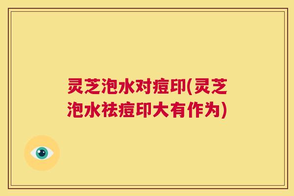 灵芝泡水对痘印(灵芝泡水祛痘印大有作为) 第1张 灵芝泡水对痘印(灵芝泡水祛痘印大有作为) 第1张
