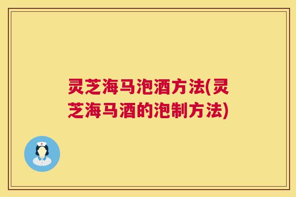 灵芝海马泡酒方法(灵芝海马酒的泡制方法) 第1张 灵芝海马泡酒方法(灵芝海马酒的泡制方法) 第1张