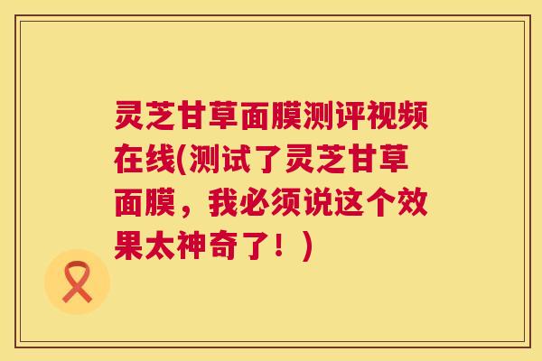 灵芝甘草面膜测评视频在线(测试了灵芝甘草面膜，我必须说这个效果太神奇了！)  第1张