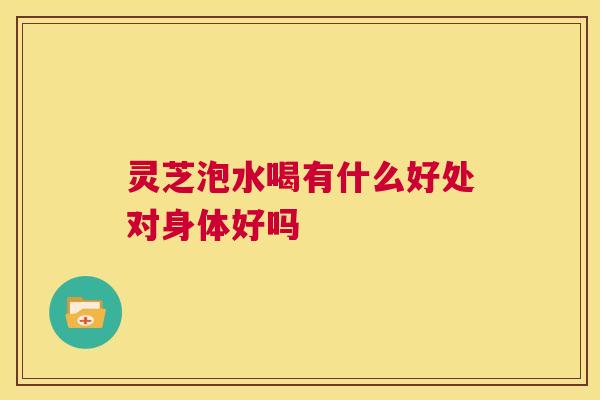 灵芝泡水喝有什么好处对身体好吗 第1张 灵芝泡水喝有什么好处对身体好吗 第1张