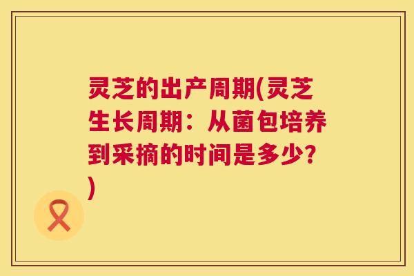 灵芝的出产周期(灵芝生长周期:从菌包培养到采摘的时间是多少?) 第1张 灵芝的出产周期(灵芝生长周期:从菌包培养到采摘的时间是多少?) 第1张