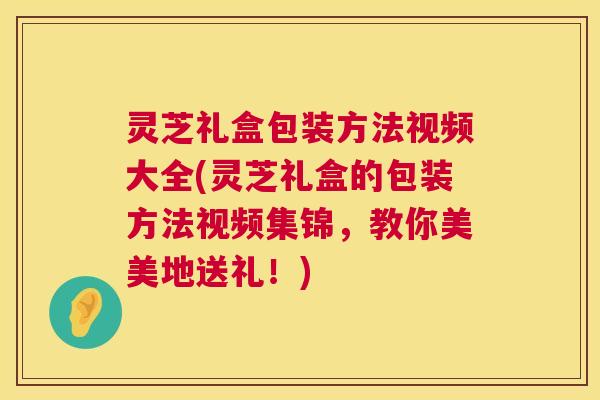 灵芝礼盒包装方法视频大全(灵芝礼盒的包装方法视频集锦，教你美美地送礼！)  第1张