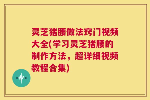 灵芝猪腰做法窍门视频大全(学习灵芝猪腰的制作方法,超详细视频教程合集) 第1张 灵芝猪腰做法窍门视频大全(学习灵芝猪腰的制作方法,超详细视频教程合集) 第1张