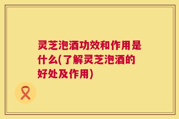 灵芝泡酒功效和作用是什么(了解灵芝泡酒的好处及作用) 第1张 灵芝泡酒功效和作用是什么(了解灵芝泡酒的好处及作用) 第1张