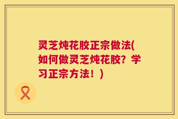 灵芝炖花胶正宗做法(如何做灵芝炖花胶？学习正宗方法！)  第1张
